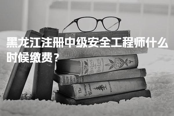 2026年黑龙江注册中级安全工程师什么时候缴费？缴费时间及注意事项