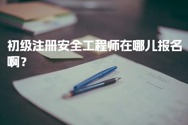 初级注册安全工程师在哪儿报名啊？各省报名入口及流程