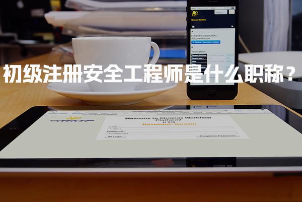 初级注册安全工程师是什么职称？全面解析与报考指南！