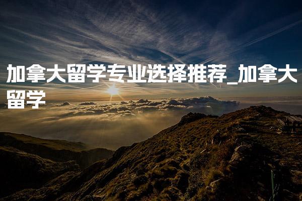 加拿大留学专业选择推荐_加拿大奖学金类别介绍