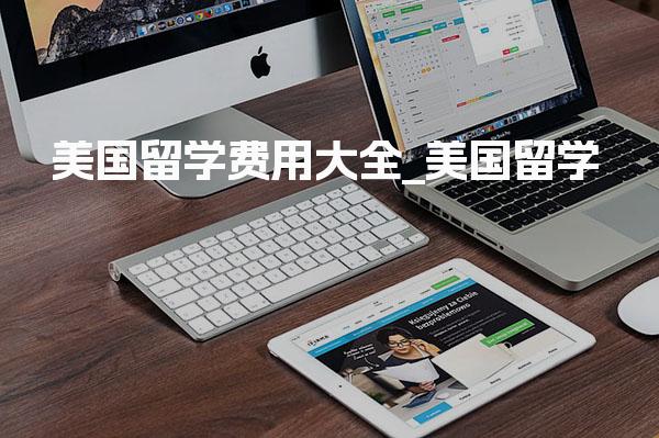 美国留学费用大全_美国留学生活费标准