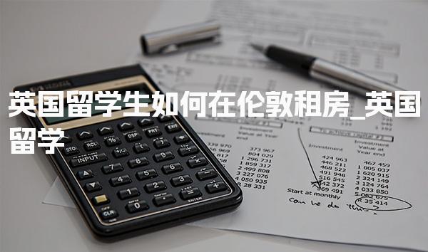 英国留学生如何在伦敦租房_英国留学