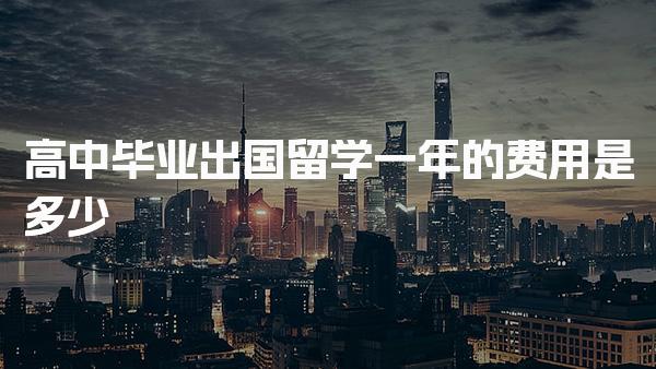 高中毕业出国留学一年的费用是多少
