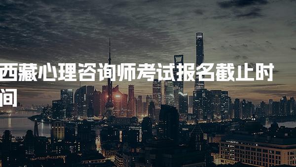 2026年西藏心理咨询师考试报名截止时间及报考指南
