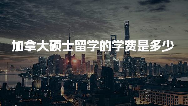 加拿大硕士留学的学费是多少_加拿大留学