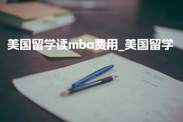 美国留学读mba费用_美国MBA生活费用