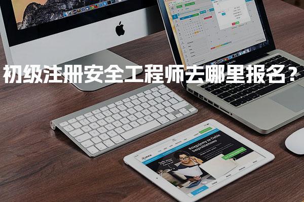 初级注册安全工程师去哪里报名？各省报名入口及流程全解析