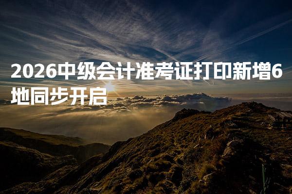 2026中级会计准考证打印新增6地同步开启