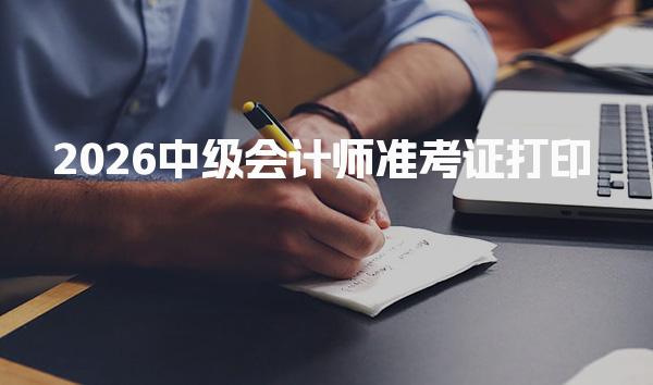 2026中级会计师准考证打印 天津、河北、云南等5地