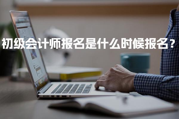 2027年初级会计师报名是什么时候报名？报名时间及流程全解析