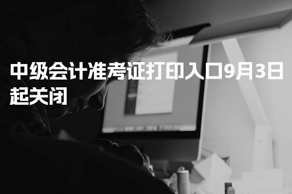 2026中级会计准考证打印入口9月3日起关闭，提前确认考试安排