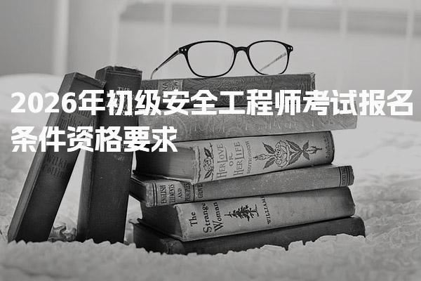 2026年初级安全工程师考试报名条件资格要求与考试科目详解